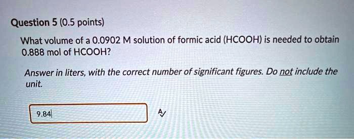 Question 5 (0.5 points)
What volume of a 0.0902 M solution of formic acid (HCOOH) is needed to obtain
0.888 mol of HCOOH?
Answer in liters, with the correct number of significant figures. Do not include the
unit.
9.84