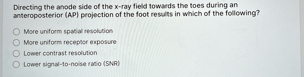 Directing the anode side of the x-ray field towards the toes during an
anteroposterior (AP) projection of the foot results in which of the following?
More uniform spatial resolution
More uniform receptor exposure
Lower contrast resolution
Lower signal-to-noise ratio (SNR)