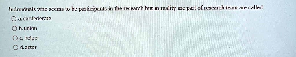 Individuals who seems to be participants in the research but in reality are part of research team are called
a. confederate
b. union
c. helper
d. actor
