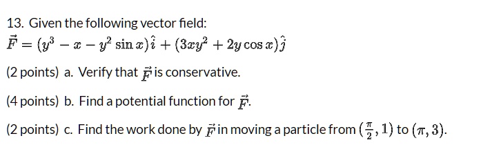 13. Given the following vector field:
F = (y^3 - x - y^2 sin x) i + (3xy^2 + 2y cos x) j

(2 points) a. Verify that F is conservative.

(4 points) b. Find a potential function for F.

(2 points) c. Find the work done by F in moving a particle from (?/2, 1) to (?, 3).