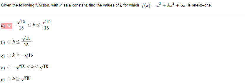 Given the following function, with k as a constant, find the values of k for which f(x) = x^3 + kx^2 + 5x is one-to-one.
a) -sqrt(15)/15 <= k <= sqrt(15)/15
b) k <= sqrt(15)/15
c) k >= -sqrt(15)
d) -sqrt(15) <= k <= sqrt(15)
e) k >= sqrt(15)