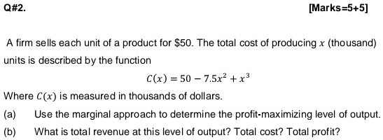 A firm sells each unit of a product for 50. The total cost of producing x (thousand) units is described by the function
C(x) = 50 - 7.5x^2 + x^3
Where C(x) is measured in thousands of dollars.
(a) Use the marginal approach to determine the profit-maximizing level of output.
(b) What is total revenue at this level of output? Total cost? Total profit?