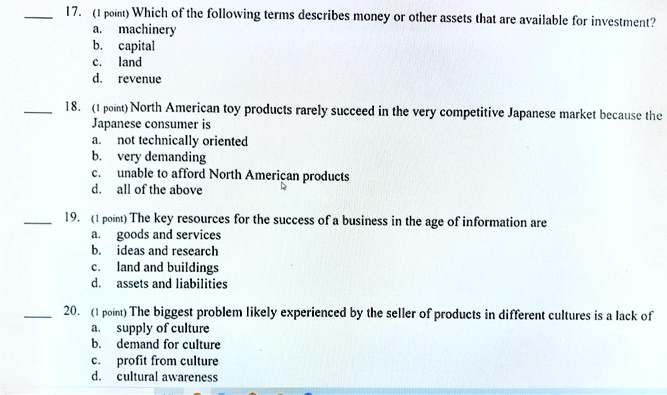 17. (1 point) Which of the following terms describes money or other assets that are available for investment?
a. machinery
b. capital
c. land
d. revenue

18. (1 point) North American toy products rarely succeed in the very competitive Japanese market because the Japanese consumer is
a. not technically oriented
b. very demanding
c. unable to afford North American products
d. all of the above

19. (1 point) The key resources for the success of a business in the age of information are
a. goods and services
b. ideas and research
c. land and buildings
d. assets and liabilities

20. (1 point) The biggest problem likely experienced by the seller of products in different cultures is a lack of
a. supply of culture
b. demand for culture
c. profit from culture
d. cultural awareness