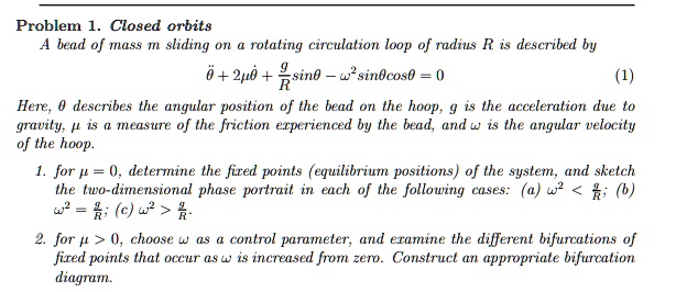 Problem 1. Closed orbits
A bead of mass m sliding on a rotating circulation loop of radius R is described by
θ̈ + 2μθ̇ + (g)/(R)sinθ - ω^2 sinθcosθ = 0
(1)
Here, θ describes the angular position of the bead on the hoop, g is the acceleration due to
gravity, μ is a measure of the friction experienced by the bead, and ω is the angular velocity
of the hoop.
1. for μ = 0, determine the fixed points (equilibrium positions) of the system, and sketch
the two-dimensional phase portrait in each of the following cases: (a) ω^2 < (g)/(R); (b)
ω^2 = (g)/(R); (c) ω^2 > (g)/(R).
2. for μ > 0, choose ω as a control parameter, and examine the different bifurcations of
fixed points that occur as ω is increased from zero. Construct an appropriate bifurcation
diagram.