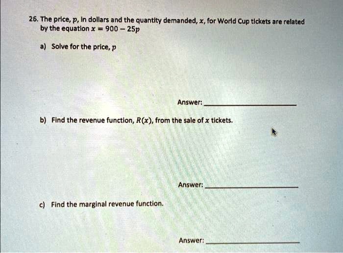 26. The price, p, in dollars and the quantity demanded, x, for World Cup tickets are related
by the equation x = 900 - 25p
a) Solve for the price, p
Answer:
b) Find the revenue function, R(x), from the sale of x tickets.
Answer:
c) Find the marginal revenue function.
Answer: