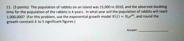 11. (3 points) The population of rabbits on an island was 15,000 in 2010, and the observed doubling time for the population of the rabbits is 4 years. In what year will the population of rabbits will reach 1,000,000? (For this problem, use the exponential growth model N(t) = N0e^kt, and round the growth constant k to 5 significant figures.)
