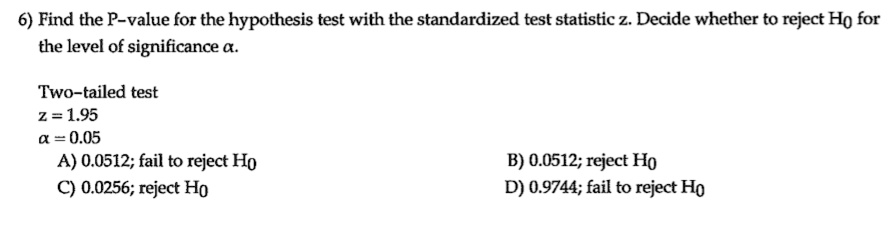 6) Find the P-value for the hypothesis test with the standardized test statistic z. Decide whether to reject H0 for the level of significance ?.

Two-tailed test
z = 1.95
? = 0.05
A) 0.0512; fail to reject H0
B) 0.0512; reject H0
C) 0.0256; reject H0
D) 0.9744; fail to reject H0