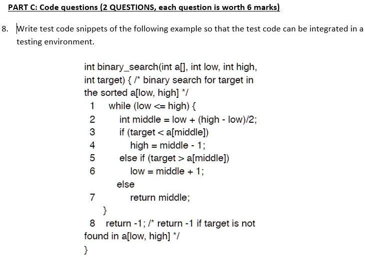 PART C: Code questions (2 QUESTIONS, each question is worth 6 marks)
8. Write test code snippets of the following example so that the test code can be integrated in a
testing environment.
int binarysearch(int a[], int low, int high,
int target)  /* binary search for target in
the sorted a[low, high] */
1 while (low <= high) 
2 int middle = low + (high - low)/2;
3 if (target < a[middle])
4 high = middle - 1;
5 else if (target > a[middle])
6 low = middle + 1;
else
7 return middle;

8 return -1; /* return -1 if target is not
found in a[low, high] */
