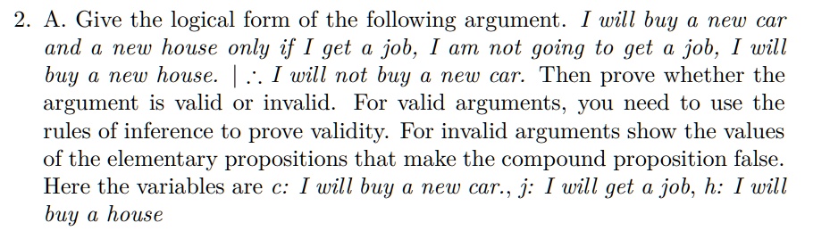 A. Give the logical form of the following argument. I will buy a new car and a new house only if I get a job, I am not going to get a job, I will buy a new house. | ? I will not buy a new car. Then prove whether the argument is valid or invalid. For valid arguments, you need to use the rules of inference to prove validity. For invalid arguments show the values of the elementary propositions that make the compound proposition false. Here the variables are c: I will buy a new car., j: I will get a job, h: I will buy a house