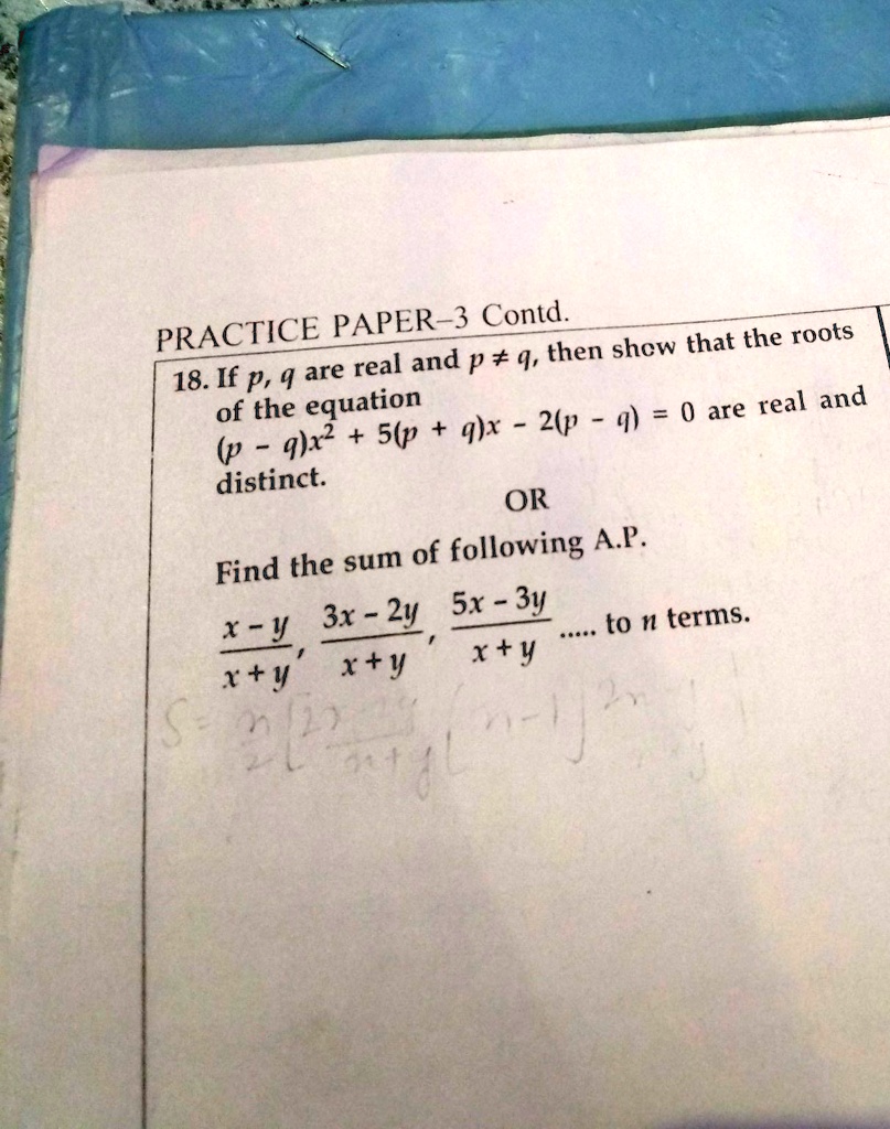 PRACTICE PAPER-3 Contd.
18. If p, q are real and p ≠ q, then show that the roots
of the equation
(p - q)x^2 + 5(p + q)x - 2(p - q) = 0 are real and
distinct.
OR
Find the sum of following A.P.
(x - y)/(x + y), (3x - 2y)/(x + y), (5x - 3y)/(x + y).... to n terms.