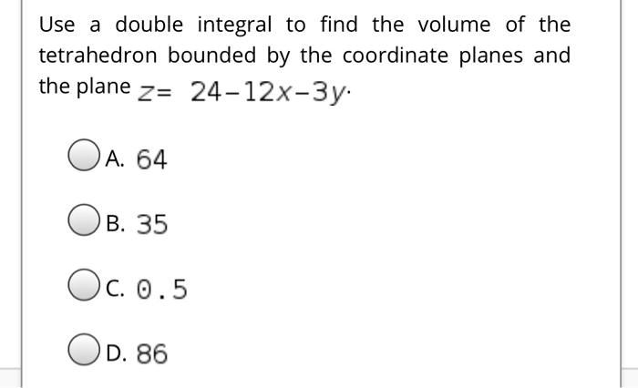 Use a double integral to find the volume of the tetrahedron bounded by the coordinate planes and the plane z = 24-12x-3y.

A. 64
B. 35
C. 0.5
D. 86