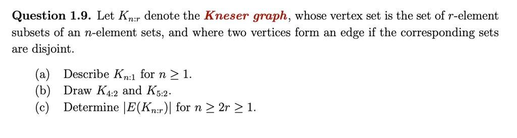 Let Kn:r denote the Kneser graph, whose vertex set is the set of r-element subsets of an n-element sets, and where two vertices form an edge if the corresponding sets are disjoint. (a) Describe Kn:1 for n ? 1. (b) Draw K4:2 and K5:2. (c) Determine |E(Kn:r)| for n ? 2r ? 1.