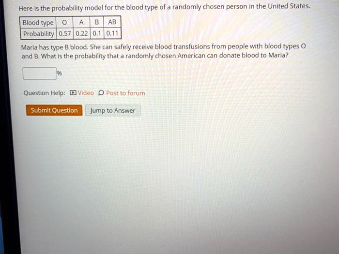 Here is the probability model for the blood type of a randomly chosen person in the United States.
Blood type O A B AB
Probability 0.57 0.22 0.1 0.11
Maria has type B blood. She can safely receive blood transfusions from people with blood types O
and B. What is the probability that a randomly chosen American can donate blood to Maria?
%