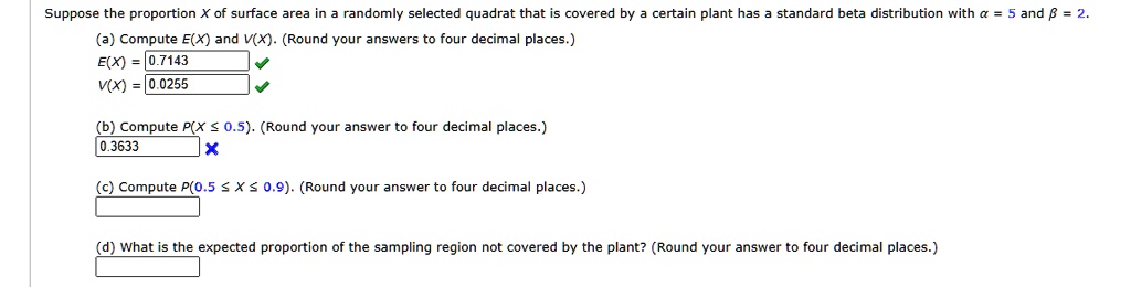 Suppose the proportion X of surface area in a randomly selected quadrat that is covered by a certain plant has a standard beta distribution with α = 5 and β = 2.
(a) Compute E(X) and V(X). (Round your answers to four decimal places.)
E(X) = 0.7143
V(X) = 0.0255
(b) Compute P(X ? 0.5). (Round your answer to four decimal places.)
0.3633
(c) Compute P(0.5 ? X ? 0.9). (Round your answer to four decimal places.)
(d) What is the expected proportion of the sampling region not covered by the plant? (Round your answer to four decimal places.)