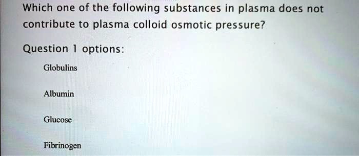 Which one of the following substances in plasma does not contribute to plasma colloid osmotic pressure?
Globulins
Albumin
Glucose
Fibrinogen