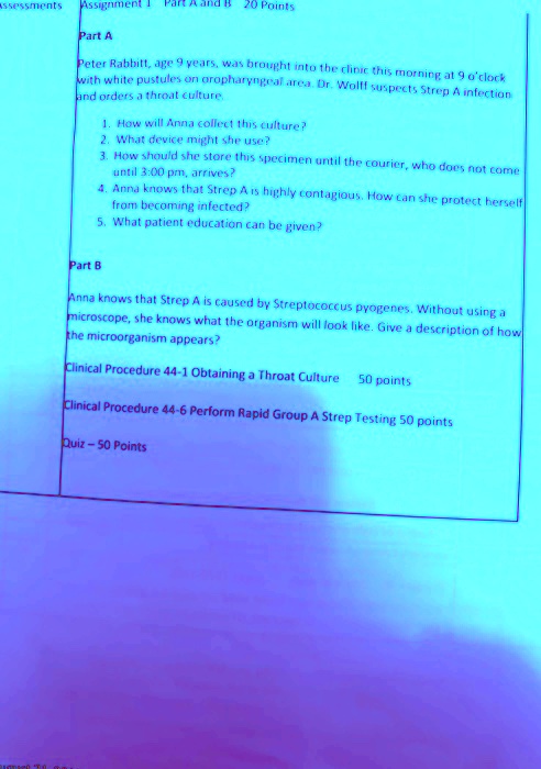 Assignment 1 Part A and B 20 Points
Part A
Peter Rabbitt, age 9 years, was brought into the clinic this morning at 9 o'clock with white pustules on oropharyngeal area. Dr. Wolff suspects Strep A infection and orders a throat culture.
1. How will Anna collect this culture?
2. What device might she use?
3. How should she store this specimen until the courier, who does not come until 3:00 pm, arrives?
4. Anna knows that Strep A is highly contagious. How can she protect herself from becoming infected?
5. What patient education can be given?
Part B
Anna knows that Strep A is caused by Streptococcus pyogenes. Without using a microscope, she knows what the organism will look like. Give a description of how the microorganism appears?
Clinical Procedure 44-1 Obtaining a Throat Culture 50 points
Clinical Procedure 44-6 Perform Rapid Group A Strep Testing 50 points
Quiz - 50 Points