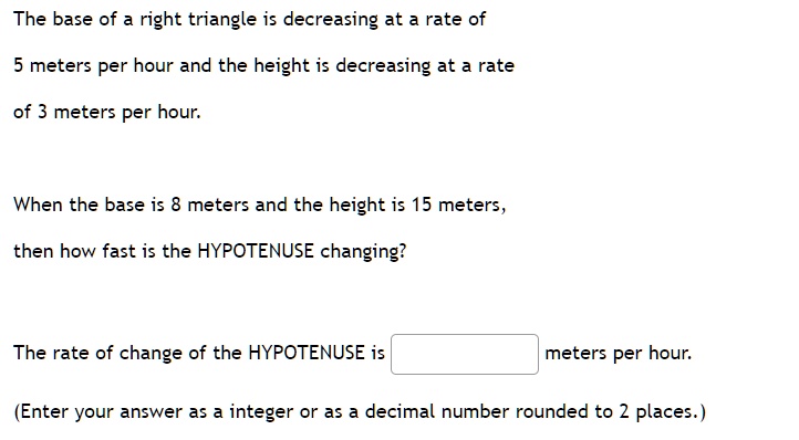 The base of a right triangle is decreasing at a rate of 5 meters per hour and the height is decreasing at a rate of 3 meters per hour. When the base is 8 meters and the height is 15 meters, then how fast is the HYPOTENUSE changing? The rate of change of the HYPOTENUSE is meters per hour. (Enter your answer as a integer or as a decimal number rounded to 2 places.)