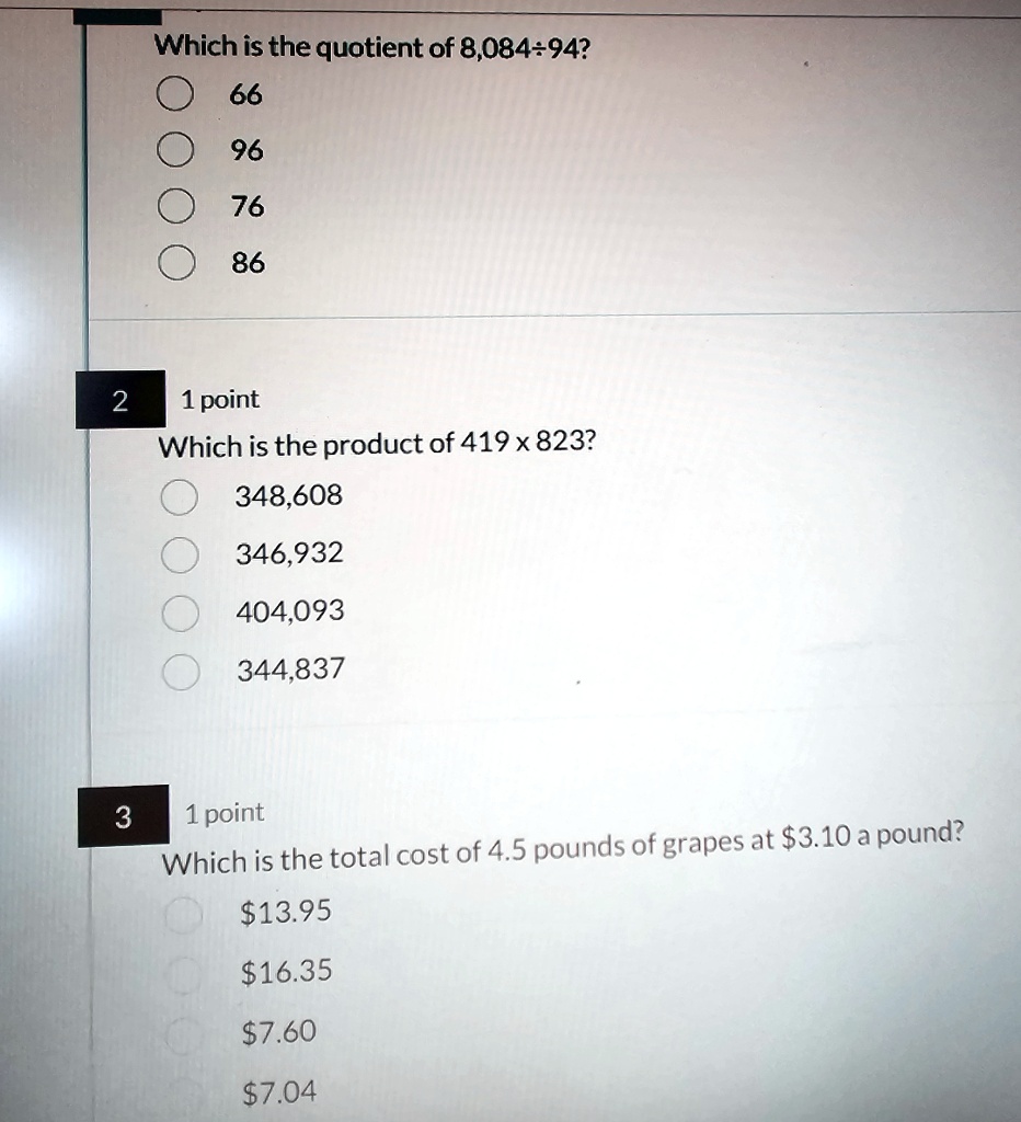 Which is the quotient of 8,084÷94?
66
96
76
86
Which is the product of 419 ×823?
348,608
346,932
404,093
344,837
Which is the total cost of 4.5 pounds of grapes at 3.10 a pound?13.95
16.357.60
7.04