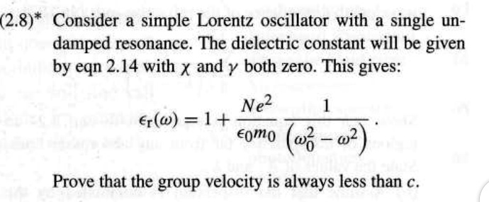 (2.8)* Consider a simple Lorentz oscillator with a single undamped resonance. The dielectric constant will be given by eqn 2.14 with x and y both zero. This gives: 

(ω) = 1 + (Ne^2)/(ϵ0 m0)(1)/(ω0^2 - ω^2). 

Prove that the group velocity is always less than c.