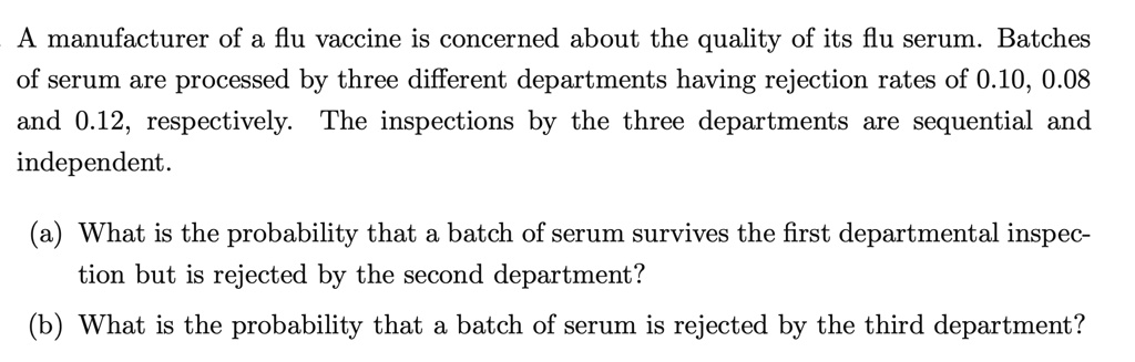 A manufacturer of a flu vaccine is concerned about the quality of its flu serum. Batches of serum are processed by three different departments having rejection rates of 0.10, 0.08 and 0.12, respectively. The inspections by the three departments are sequential and independent.

(a) What is the probability that a batch of serum survives the first departmental inspection but is rejected by the second department?
(b) What is the probability that a batch of serum is rejected by the third department?