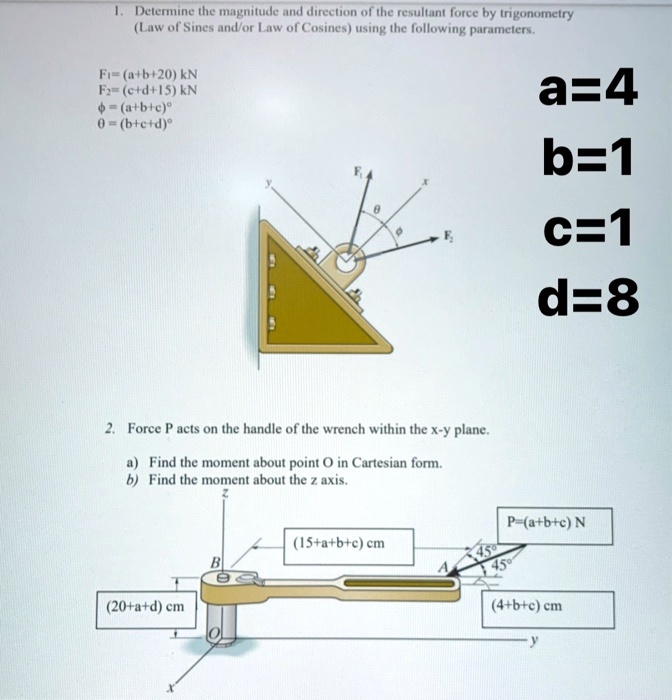 1. Determine the magnitude and direction of the resultant force by trigonometry
(Law of Sines and/or Law of Cosines) using the following parameters.
F1 = (a+b+20) kN
F2 = (c+d+15) kN
ϕ = (a+b+c)°
θ = (b+c+d)°
a=4
b=1
c=1
d=8
2. Force P acts on the handle of the wrench within the x-y plane.
a) Find the moment about point O in Cartesian form.
b) Find the moment about the z axis.
(20+a+d) cm
(15+a+b+c) cm
P=(a+b+c) N
(4+b+c) cm