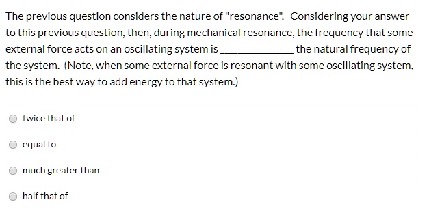 The previous question considers the nature of "resonance". Considering your answer to this previous question, then, during mechanical resonance, the frequency that some external force acts on an oscillating system is  the natural frequency of the system. (Note, when some external force is resonant with some oscillating system, this is the best way to add energy to that system.)

twice that of
equal to
much greater than
half that of