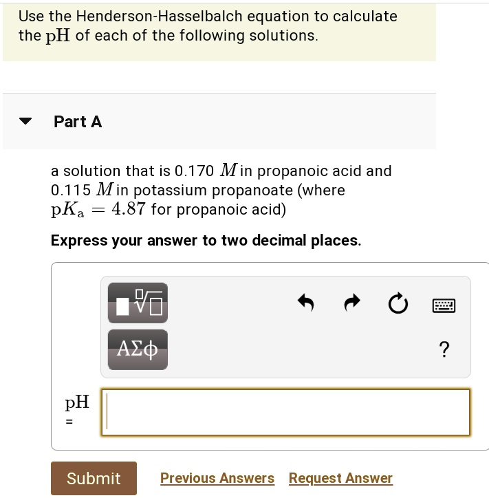 Use the Henderson-Hasselbalch equation to calculate the pH of each of the following solutions.
Part A
a solution that is 0.170 M in propanoic acid and 0.115 M in potassium propanoate (where pKa = 4.87 for propanoic acid)
Express your answer to two decimal places.
pH =
