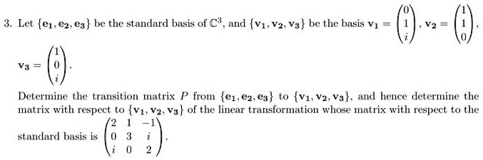3. Let {e1, e2, e3} be the standard basis of C^3, and {v1, v2, v3} be the basis v1 = 
    < p m a t r i x >, v2 = 
    < p m a t r i x >, v3 = 
    < p m a t r i x >.
Determine the transition matrix P from {e1, e2, e3} to {v1, v2, v3}, and hence determine the
matrix with respect to {v1, v2, v3} of the linear transformation whose matrix with respect to the
standard basis is < p m a t r i x >.