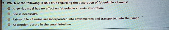 3. Which of the following is NOT true regarding the absorption of fat-soluble vitamins?
A low-fat meal has no effect on fat-soluble vitamin absorption.
Bile is necessary.
Fat-soluble vitamins are incorporated into chylomicrons and transported into the lymph.
Absorption occurs in the small intestine.