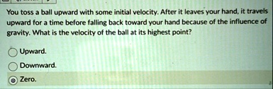you toss a ball upward with some initial velocity after it leaves your hand it travels upward for a time before falling back toward your hand because of the influence of gravity what is the  96922