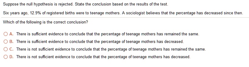 Suppose the null hypothesis is rejected. State the conclusion based on the results of the test.
Six years ago, 12.9% of registered births were to teenage mothers. A sociologist believes that the percentage has decreased since then.
Which of the following is the correct conclusion?
A. There is sufficient evidence to conclude that the percentage of teenage mothers has remained the same.
B. There is sufficient evidence to conclude that the percentage of teenage mothers has decreased.
C. There is not sufficient evidence to conclude that the percentage of teenage mothers has remained the same.
D. There is not sufficient evidence to conclude that the percentage of teenage mothers has decreased.