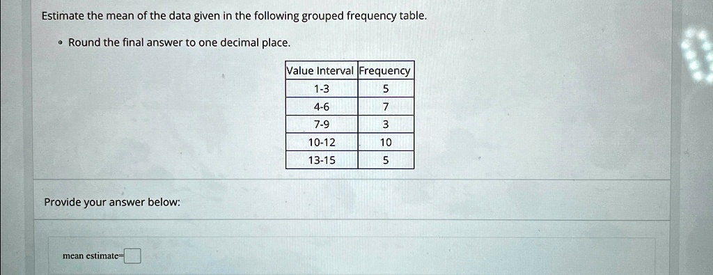 Estimate the mean of the data given in the following grouped frequency table.
• Round the final answer to one decimal place.
Provide your answer below:
mean estimate-
Value Interval Frequency
1-3
5
4-6
7
7-9
3
10-12
10
13-15
5