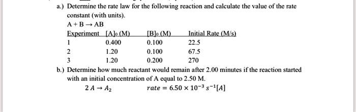 a.) Determine the rate law for the following reaction and calculate the value of the rate
constant (with units).
A + B ? AB
Experiment [A]0 (M) [B]0 (M) Initial Rate (M/s)
1 0.400 0.100 22.5
2 1.20 0.100 67.5
3 1.20 0.200 270
b.) Determine how much reactant would remain after 2.00 minutes if the reaction started
with an initial concentration of A equal to 2.50 M.
2 A ? A2
rate = 6.50 × 10-3 s-1[A]