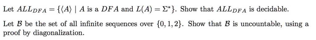 Let ALLDFA = {(A) | A  is a DFA and  L(A) = Σ^*}. Show that ALLDFA is decidable.
Let B be the set of all infinite sequences over {0, 1, 2}. Show that B is uncountable, using a
proof by diagonalization.