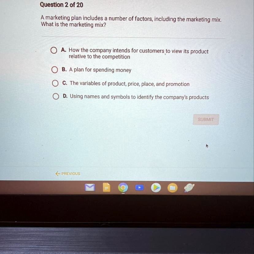 Question 2 of 20
A marketing plan includes a number of factors, including the marketing mix.
What is the marketing mix?
A. How the company intends for customers to view its product
relative to the competition
B. A plan for spending money
C. The variables of product, price, place, and promotion
D. Using names and symbols to identify the company's products