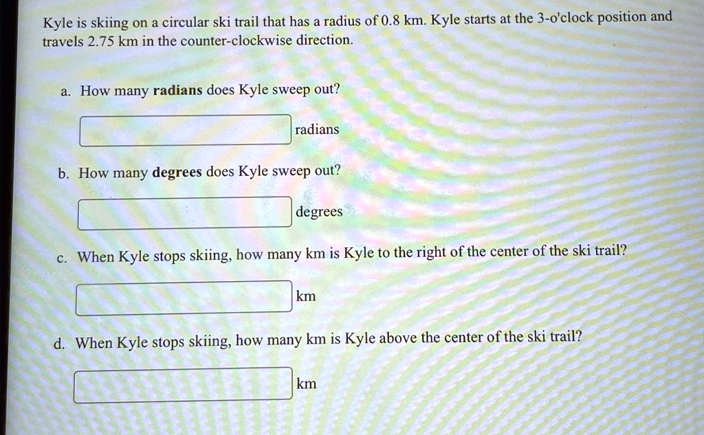 Kyle is skiing on a circular ski trail that has a radius of 0.8 km. Kyle starts at the 3-o'clock position and travels 2.75 km in the counter-clockwise direction.
a. How many radians does Kyle sweep out?
radians
b. How many degrees does Kyle sweep out?
degrees
c. When Kyle stops skiing, how many km is Kyle to the right of the center of the ski trail?
km
d. When Kyle stops skiing, how many km is Kyle above the center of the ski trail?
km