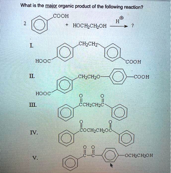 What is the major organic product of the following reaction?
2 [Benzene Ring]-COOH + HOCH2CH2OH –H+–> ?
I. HOOC-[Benzene Ring]-CH2CH2-[Benzene Ring]-COOH
II. HOOC-[Benzene Ring]-CH2CH2O-[Benzene Ring]-COOH
III. [Benzene Ring]-C(=O)CH2CH2C(=O)-[Benzene Ring]
IV. [Benzene Ring]-C(=O)OCH2CH2OC(=O)-[Benzene Ring]
V. [Benzene Ring]-C(=O)C(=O)-[Benzene Ring]-OCH2CH2OH