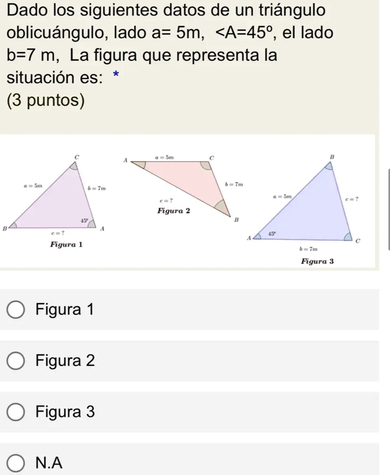 Dado los siguientes datos de un triángulo oblicuángulo, lado a= 5m, <A=45°, el lado b=7 m, La figura que representa la situación es: * (3 puntos)
