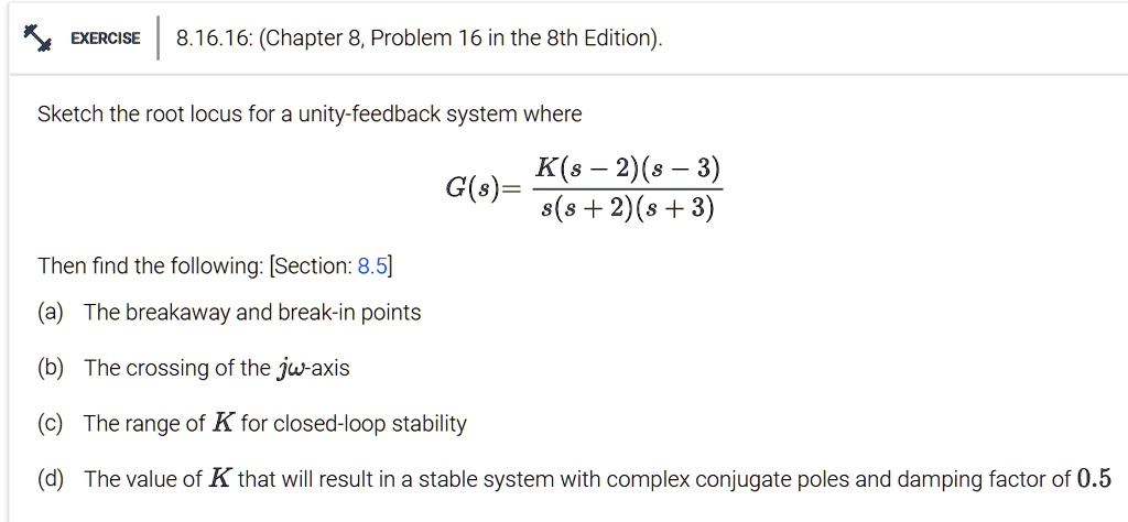 EXERCISE
8.16.16: (Chapter 8, Problem 16 in the 8th Edition).
Sketch the root locus for a unity-feedback system where
G(s) = (K(s - 2)(s - 3))/(s(s + 2)(s + 3))
Then find the following: [Section: 8.5]
(a) The breakaway and break-in points
(b) The crossing of the jω-axis
(c) The range of K for closed-loop stability
(d) The value of K that will result in a stable system with complex conjugate poles and damping factor of 0.5