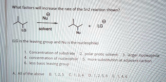 What factors will increase the rate of the Sn2 reaction shown?
Nu- / solvent
(LG is the leaving group and Nu is the nucleophile)
1. Concentration of substrate 2. polar protic solvent 3. larger nucleophile
4. concentration of nucleophile 5. more substitution at adjacent carbon
6. less basic leaving group
A. All of the above B. 1, 2, 5 C. 1, 3, 4 D. 1, 2, 5, 6 E. 1, 4, 6