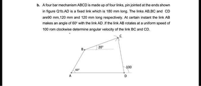 b. A four bar mechanism ABCD is made up of four links, pin jointed at the ends shown in figure Q1b.AD is a fixed link which is 180 mm long. The links AB,BC and CD are90 mm,120 mm and 120 mm long respectively. At certain instant the link AB makes an angle of 60° with the link AD .If the link AB rotates at a uniform speed of 100 rpm clockwise determine angular velocity of the link BC and CD.