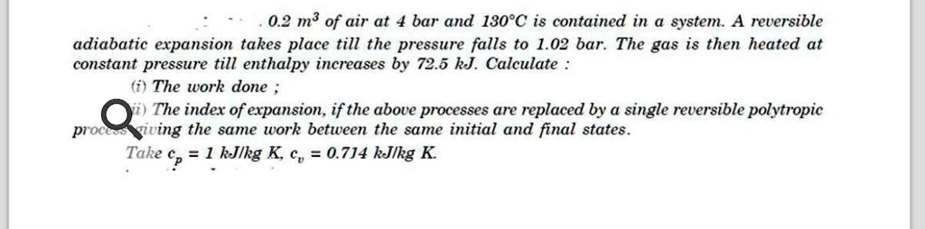 0.2 m³ of air at 4 bar and 130°C is contained in a system. A reversible adiabatic expansion takes place till the pressure falls to 1.02 bar. The gas is then heated at constant pressure till enthalpy increases by 72.5 kJ. Calculate :
(i) The work done ;
(ii) The index of expansion, if the above processes are replaced by a single reversible polytropic process giving the same work between the same initial and final states.
Take cp = 1 kJ/kg K, cv = 0.714 kJ/kg K.