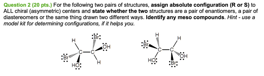 Question 2 (20 pts.) For the following two pairs of structures, assign absolute configuration (R or S) to ALL chiral (asymmetric) centers and state whether the two structures are a pair of enantiomers, a pair of diastereomers or the same thing drawn two different ways. Identify any meso compounds. Hint - use a model kit for determining configurations, if it helps you.