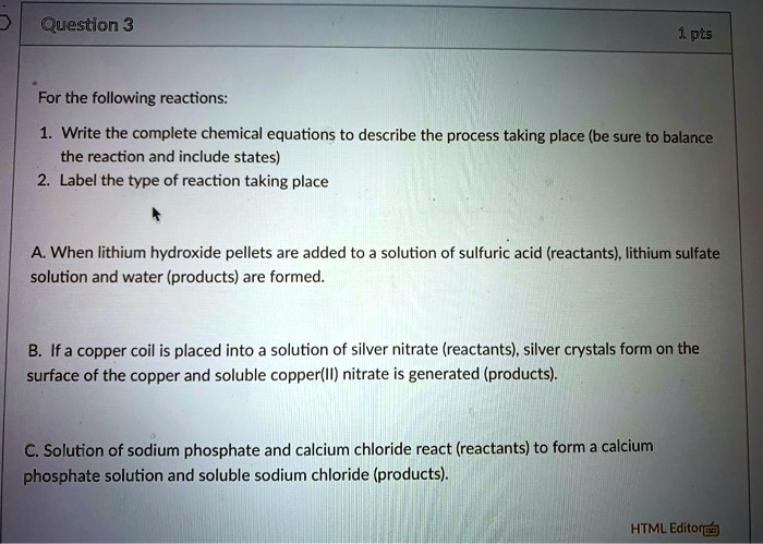 For the following reactions:
1. Write the complete chemical equations to describe the process taking place (be sure to balance the reaction and include states)
2. Label the type of reaction taking place

A. When lithium hydroxide pellets are added to a solution of sulfuric acid (reactants), lithium sulfate solution and water (products) are formed.
B. If a copper coil is placed into a solution of silver nitrate (reactants), silver crystals form on the surface of the copper and soluble copper(II) nitrate is generated (products).
C. Solution of sodium phosphate and calcium chloride react (reactants) to form a calcium phosphate solution and soluble sodium chloride (products).
