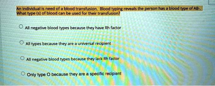 An individual is need of a blood transfusion. Blood typing reveals the person has a blood type of AB-. What type (s) of blood can be used for their transfusion?

All negative blood types because they have Rh factor

All types because they are a universal recipient

All negative blood types because they lack Rh factor

Only type O because they are a specific recipient