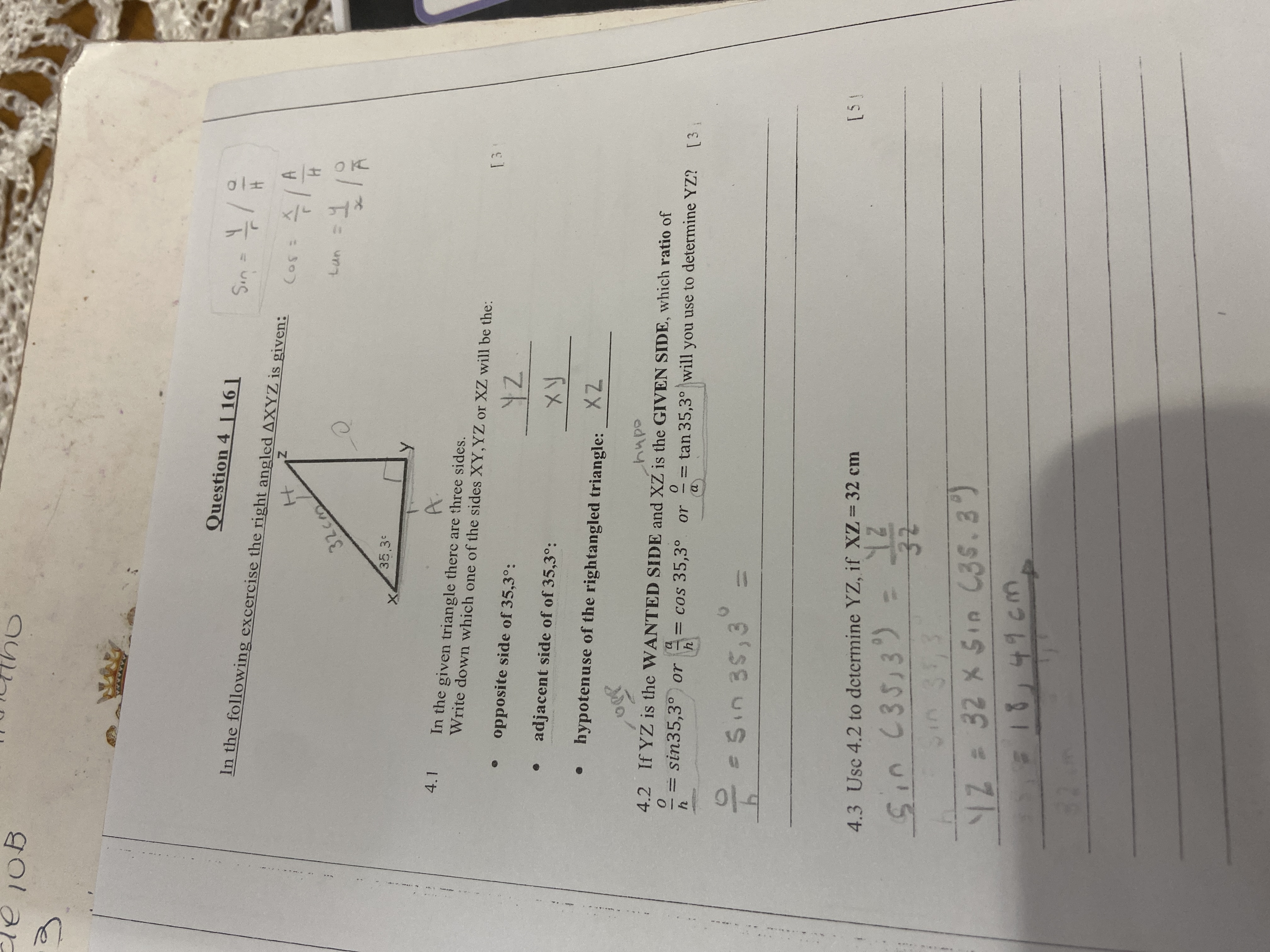 Question 4 [16]
In the following excercise the right angled ?XYZ is given:
4.1 In the given triangle there are three sides.
Write down which one of the sides XY, YZ or XZ will be the:
• opposite side of 35,3":
YZ
• adjacent side of 35,3":
XY
• hypotenuse of the rightangled triangle:
XZ
[3]
4.2 If YZ is the WANTED SIDE and XZ is the GIVEN SIDE, which ratio of
o/h = sin 35,3" or a/h = cos 35,3" or o/a = tan 35,3" will you use to determine YZ? [3]
o/h = sin 35,3" =
4.3 Use 4.2 to determine YZ, if XZ = 32 cm [5]
sin(35,3") = YZ/32
YZ = 32 x sin(35,3")
= 18,49 cm