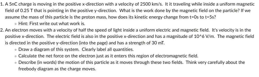 1. A 5nC charge is moving in the positive x-direction with a velocity of 2500 km/s. It it traveling while inside a uniform magnetic field of 0.25 T that is pointing in the positive y-direction. What is the work done by the magnetic field on the particle? If we assume the mass of this particle is the proton mass, how does its kinetic energy change from t=0s to t=5s?
• Hint: First write out what work is.
2. An electron moves with a velocity of half the speed of light inside a uniform electric and magnetic field. It's velocity is in the positive x-direction. The electric field is also in the positive x-direction and has a magnitude of 10^6 V/m. The magnetic field is directed in the positive y-direction (into the page) and has a strength of 30 mT.
• Draw a diagram of this system. Clearly label all quantities.
• Calculate the net force on the electron just as it enters this region of electromagnetic field.
• Describe (in words) the motion of this particle as it moves through these two fields. Think very carefully about the freebody diagram as the charge moves.