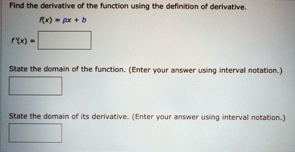 Find the derivative of the function using the definition of derivative.
f(x) = px + b
f'(x) = 
State the domain of the function. (Enter your answer using interval notation.)
State the domain of its derivative. (Enter your answer using interval notation.)