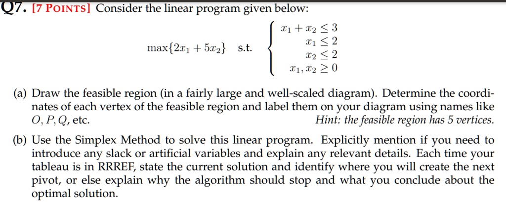 Q7. [7 POINTS] Consider the linear program given below:

max2x1 + 5x2 s.t. 
  x1 + x2 ? 3
  x1 ? 2
  x2 ? 2
  x1, x2 ? 0


(a) Draw the feasible region (in a fairly large and well-scaled diagram). Determine the coordinates of each vertex of the feasible region and label them on your diagram using names like O, P, Q, etc.
Hint: the feasible region has 5 vertices.

(b) Use the Simplex Method to solve this linear program. Explicitly mention if you need to introduce any slack or artificial variables and explain any relevant details. Each time your tableau is in RRREF, state the current solution and identify where you will create the next pivot, or else explain why the algorithm should stop and what you conclude about the optimal solution.