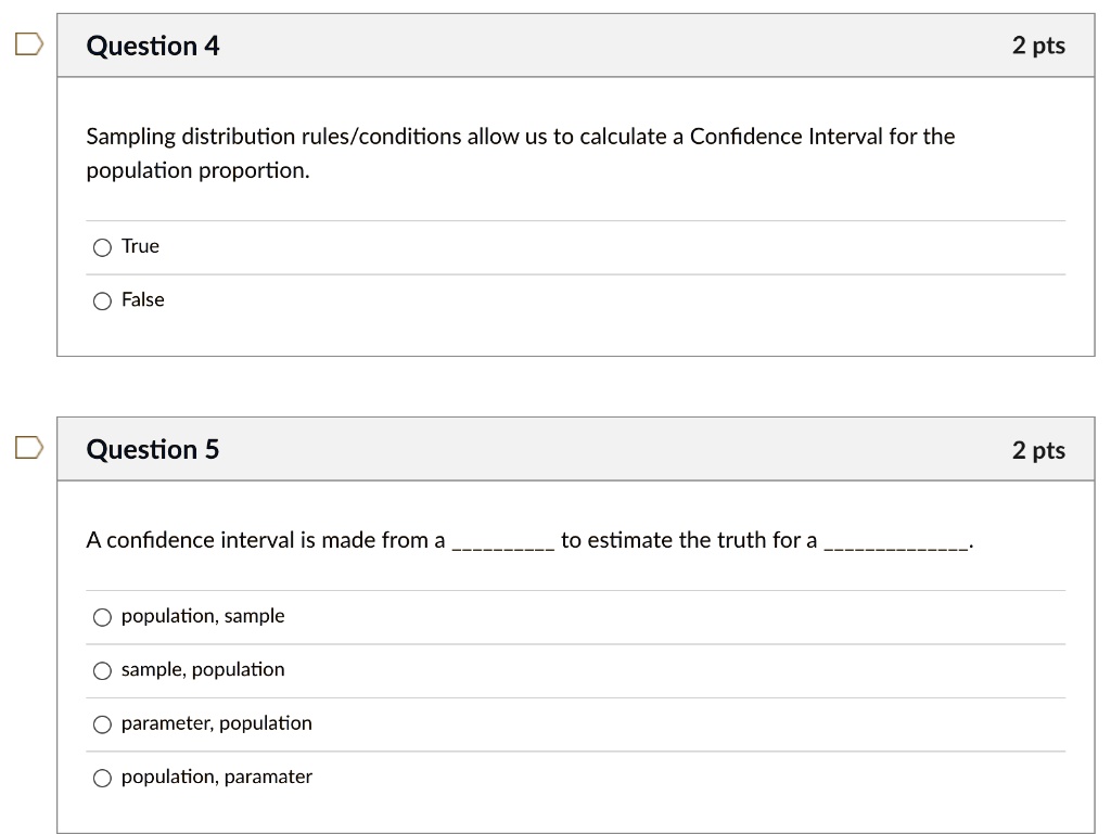 Sampling distribution rules/conditions allow us to calculate a Confidence Interval for the population proportion.

True
False

A confidence interval is made from a  to estimate the truth for a .

population, sample
sample, population
parameter, population
population, paramater